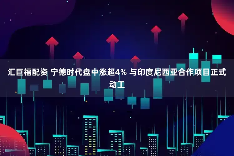 汇巨福配资 宁德时代盘中涨超4% 与印度尼西亚合作项目正式动工