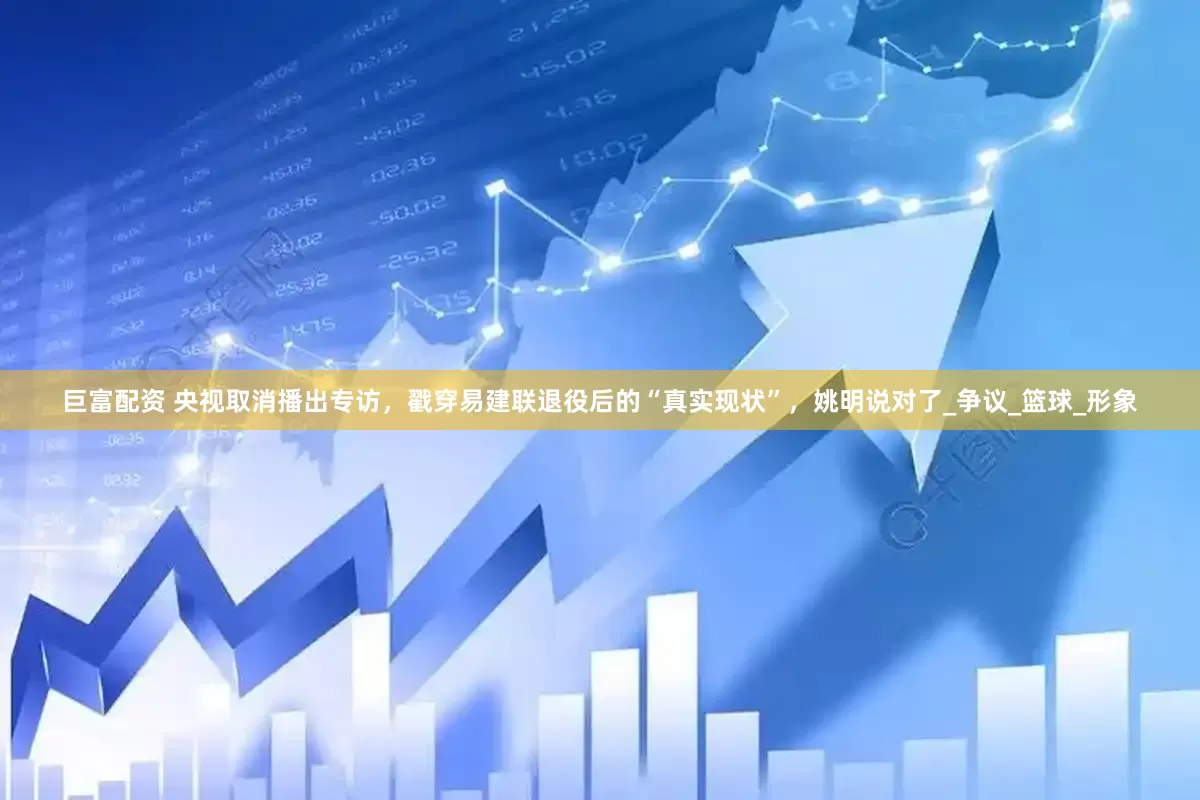 巨富配资 央视取消播出专访，戳穿易建联退役后的“真实现状”，姚明说对了_争议_篮球_形象