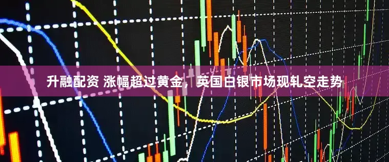 升融配资 涨幅超过黄金，英国白银市场现轧空走势