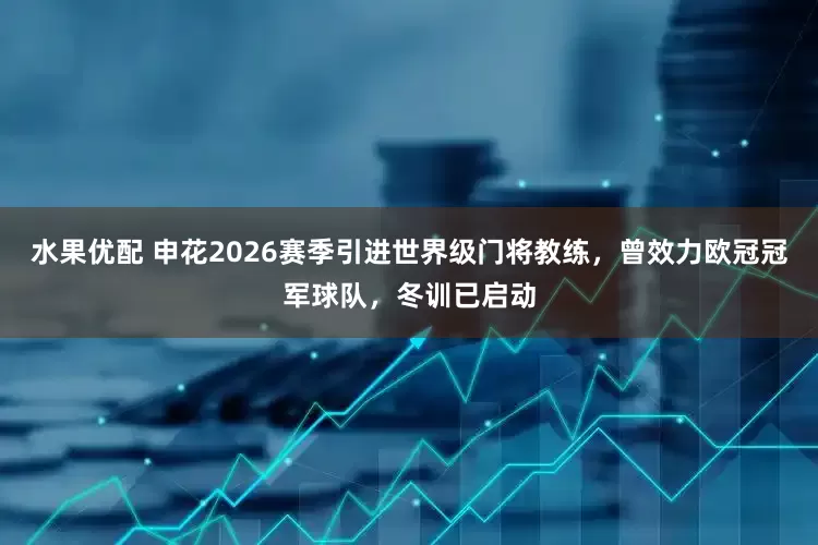 水果优配 申花2026赛季引进世界级门将教练，曾效力欧冠冠军球队，冬训已启动