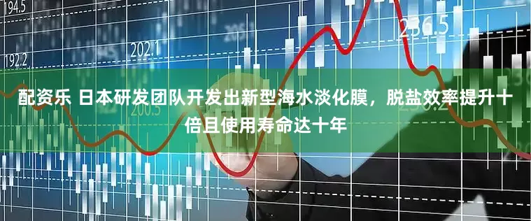 配资乐 日本研发团队开发出新型海水淡化膜，脱盐效率提升十倍且使用寿命达十年