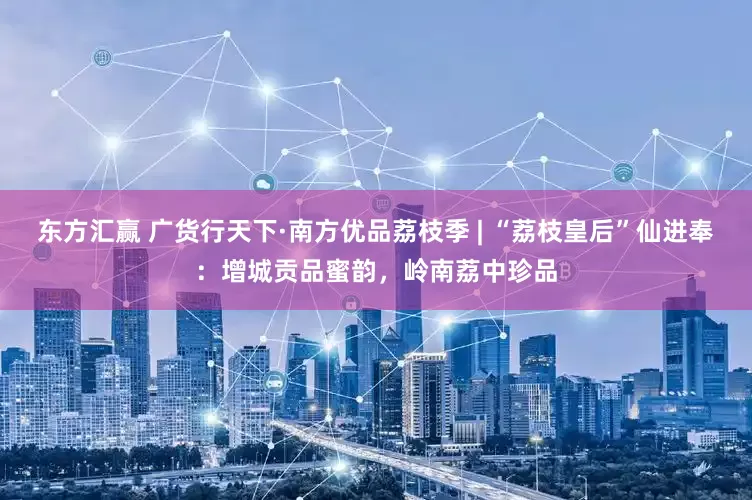 东方汇赢 广货行天下·南方优品荔枝季 | “荔枝皇后”仙进奉：增城贡品蜜韵，岭南荔中珍品
